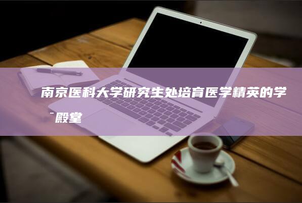 南京医科大学研究生处：培育医学精英的学术殿堂